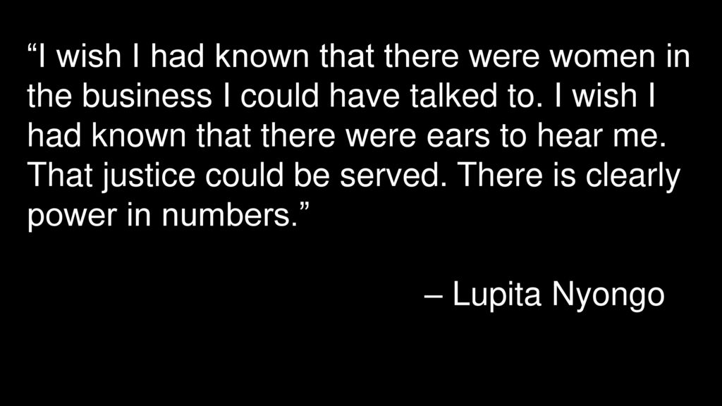 I wish I had known that there were women in the business I could have talked to. I wish I had known that there were ears to hear me. That justice could be served. There is clearly power in numbers.