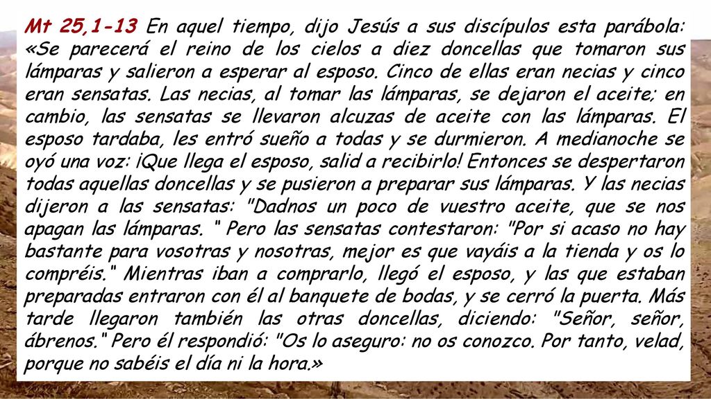 Mt 25,1-13 En aquel tiempo, dijo Jesús a sus discípulos esta parábola: «Se parecerá el reino de los cielos a diez doncellas que tomaron sus lámparas y salieron a esperar al esposo.