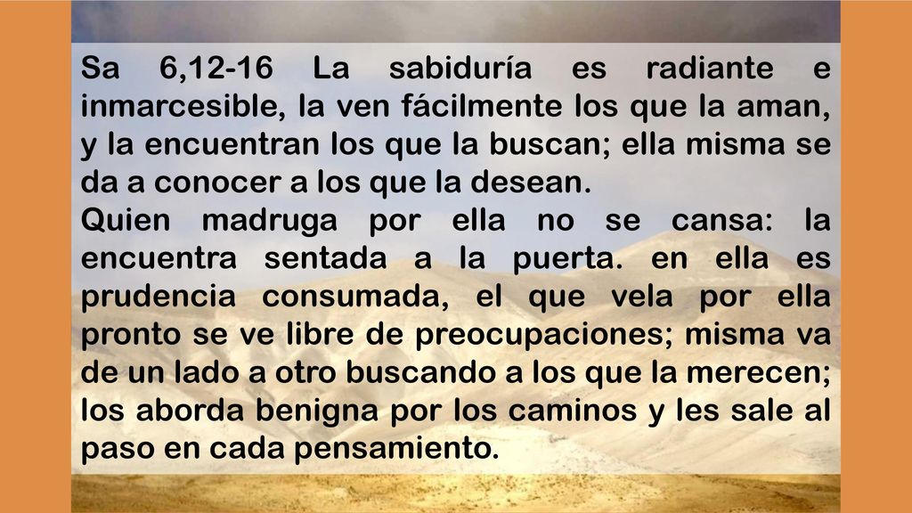 Sa 6,12-16 La sabiduría es radiante e inmarcesible, la ven fácilmente los que la aman, y la encuentran los que la buscan; ella misma se da a conocer a los que la desean.
