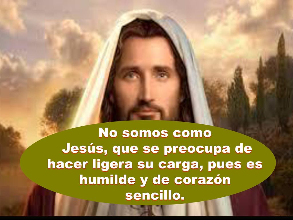 No somos como Jesús, que se preocupa de hacer ligera su carga, pues es humilde y de corazón.