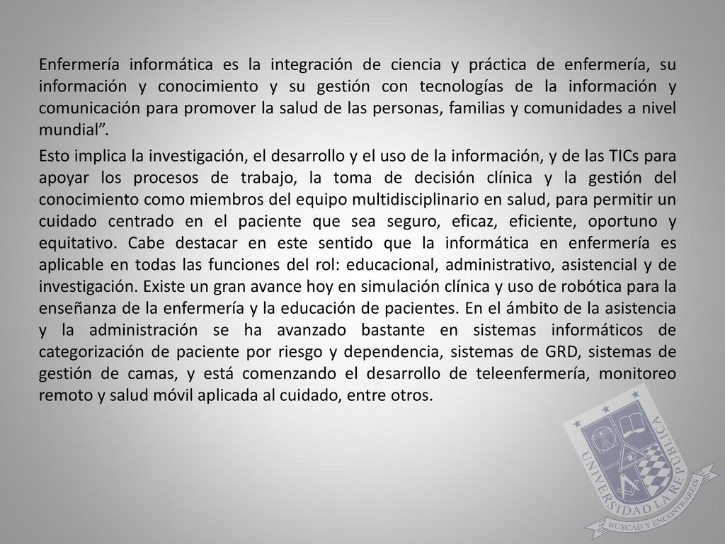 Enfermería informática es la integración de ciencia y práctica de enfermería, su información y conocimiento y su gestión con tecnologías de la información y comunicación para promover la salud de las personas, familias y comunidades a nivel mundial .