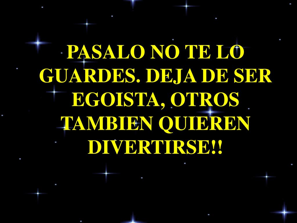 PASALO NO TE LO GUARDES. DEJA DE SER EGOISTA, OTROS TAMBIEN QUIEREN DIVERTIRSE!!