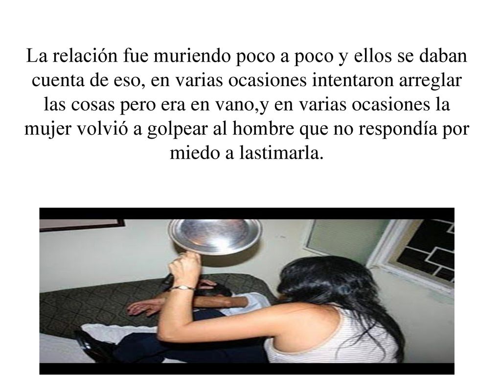 La relación fue muriendo poco a poco y ellos se daban cuenta de eso, en varias ocasiones intentaron arreglar las cosas pero era en vano,y en varias ocasiones la mujer volvió a golpear al hombre que no respondía por miedo a lastimarla.