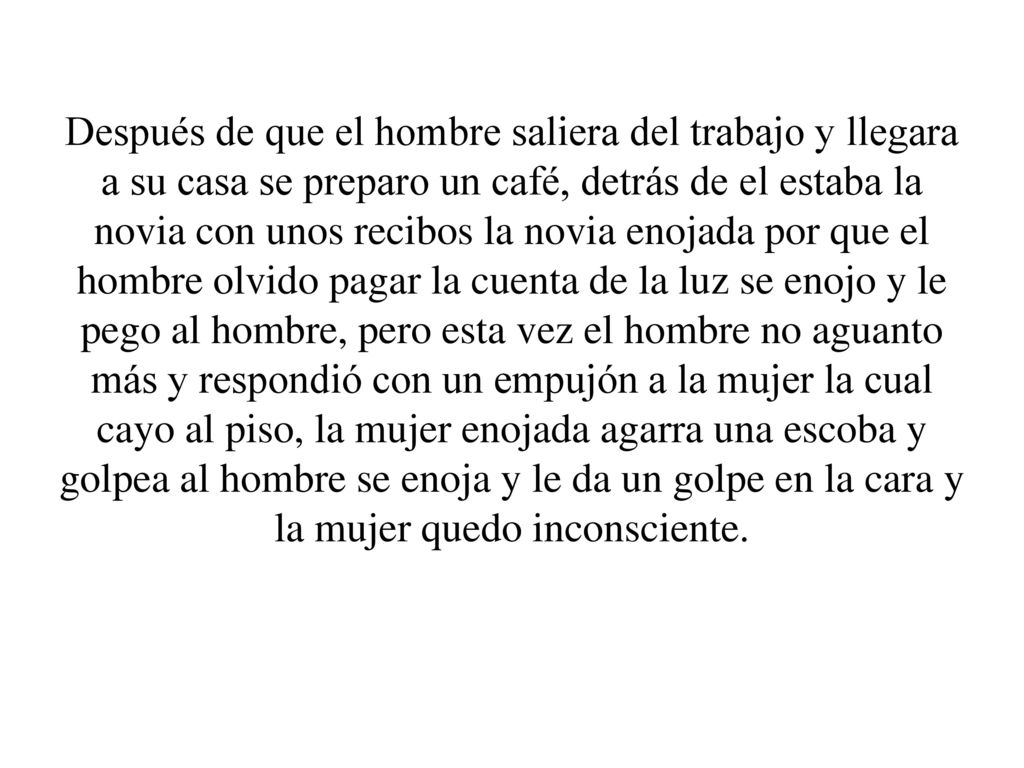 Después de que el hombre saliera del trabajo y llegara a su casa se preparo un café, detrás de el estaba la novia con unos recibos la novia enojada por que el hombre olvido pagar la cuenta de la luz se enojo y le pego al hombre, pero esta vez el hombre no aguanto más y respondió con un empujón a la mujer la cual cayo al piso, la mujer enojada agarra una escoba y golpea al hombre se enoja y le da un golpe en la cara y la mujer quedo inconsciente.