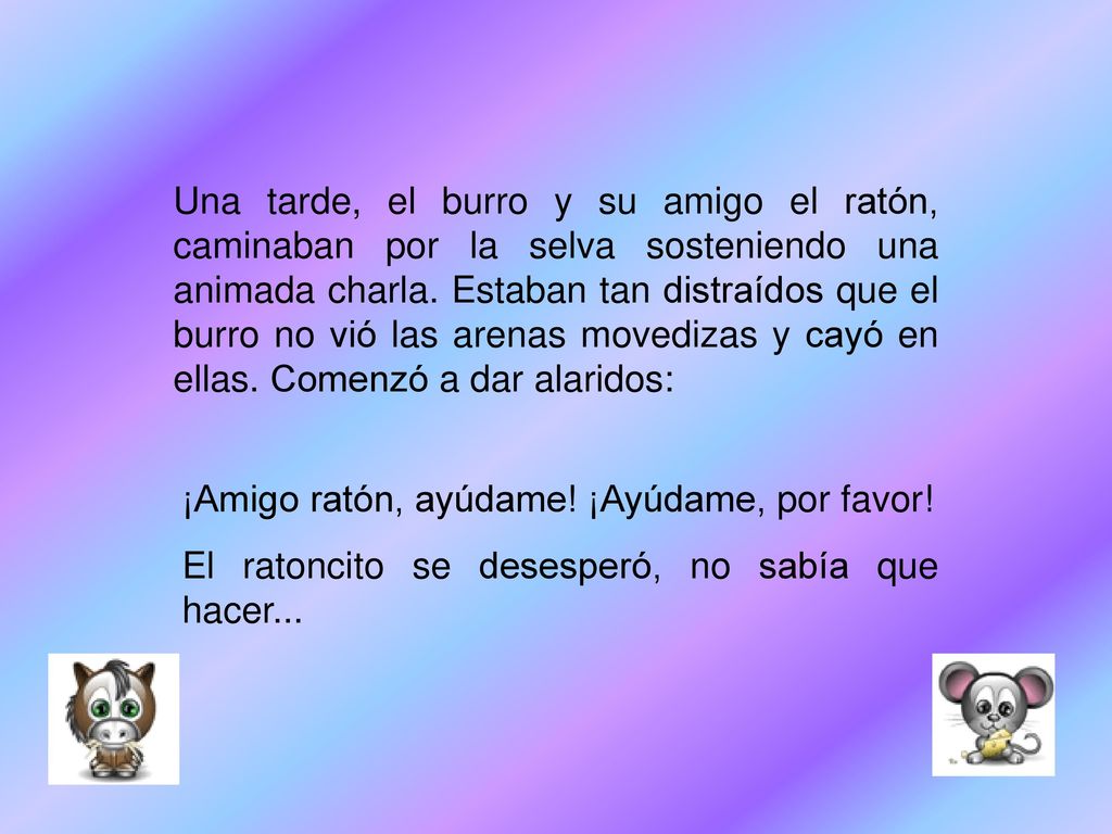Una tarde, el burro y su amigo el ratón, caminaban por la selva sosteniendo una animada charla. Estaban tan distraídos que el burro no vió las arenas movedizas y cayó en ellas. Comenzó a dar alaridos: