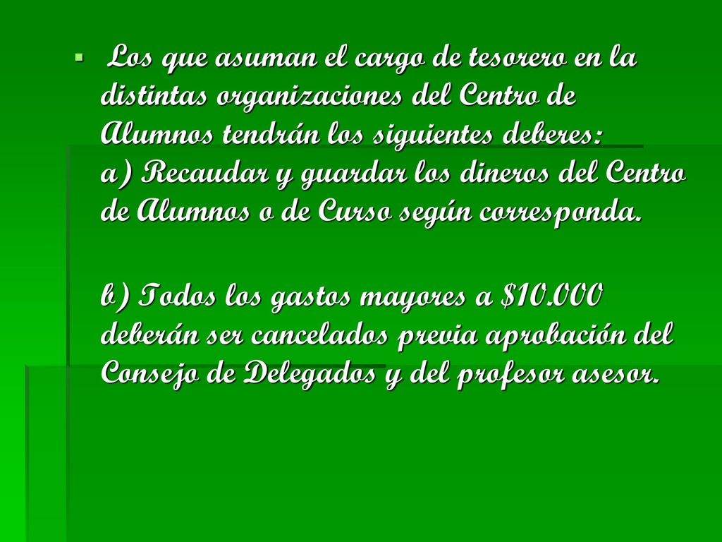 Los que asuman el cargo de tesorero en la distintas organizaciones del Centro de Alumnos tendrán los siguientes deberes: a) Recaudar y guardar los dineros del Centro de Alumnos o de Curso según corresponda.