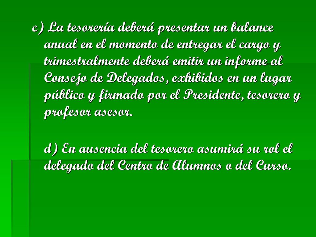 c) La tesorería deberá presentar un balance anual en el momento de entregar el cargo y trimestralmente deberá emitir un informe al Consejo de Delegados, exhibidos en un lugar público y firmado por el Presidente, tesorero y profesor asesor.