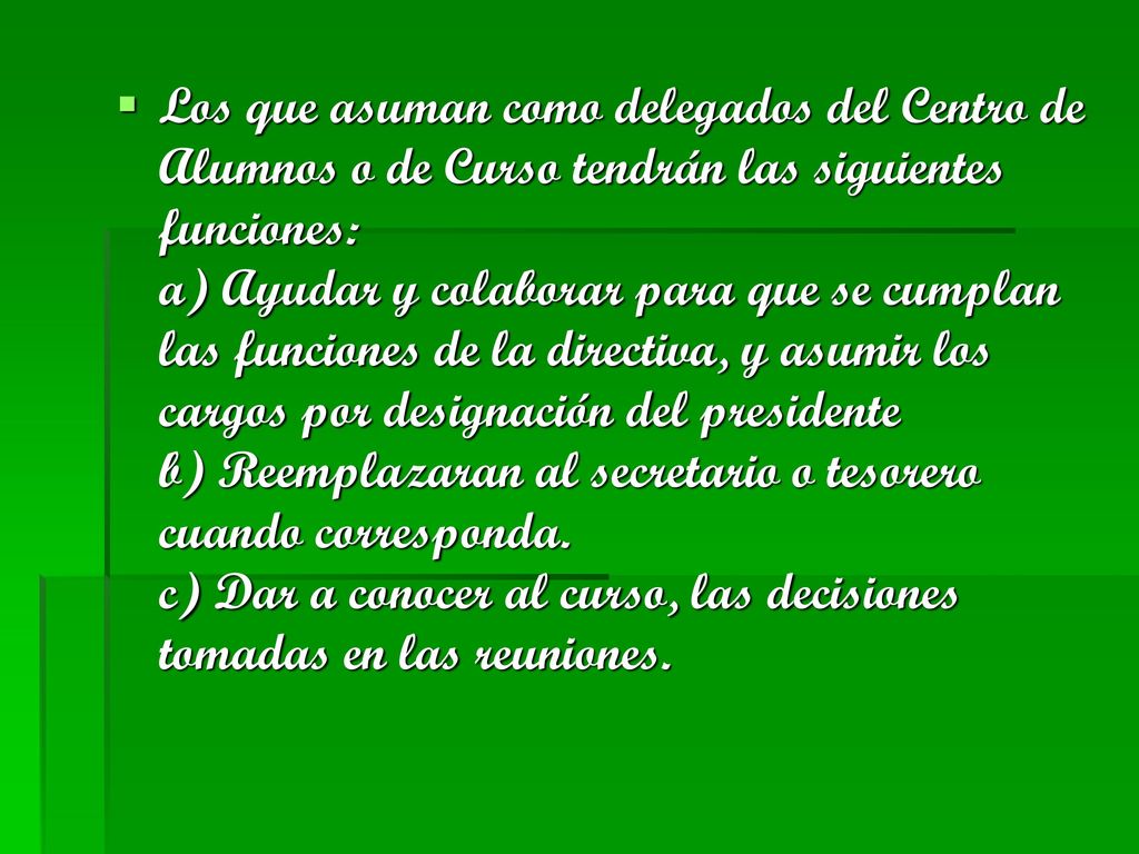 Los que asuman como delegados del Centro de Alumnos o de Curso tendrán las siguientes funciones: a) Ayudar y colaborar para que se cumplan las funciones de la directiva, y asumir los cargos por designación del presidente b) Reemplazaran al secretario o tesorero cuando corresponda.
