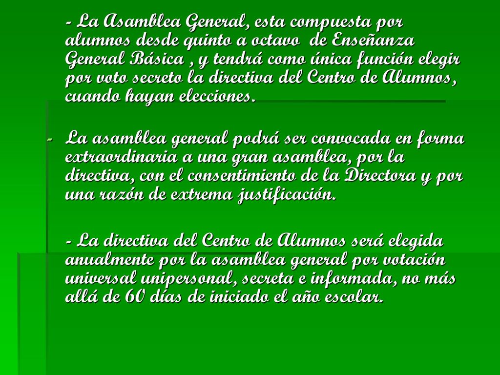 - La Asamblea General, esta compuesta por alumnos desde quinto a octavo de Enseñanza General Básica , y tendrá como única función elegir por voto secreto la directiva del Centro de Alumnos, cuando hayan elecciones.