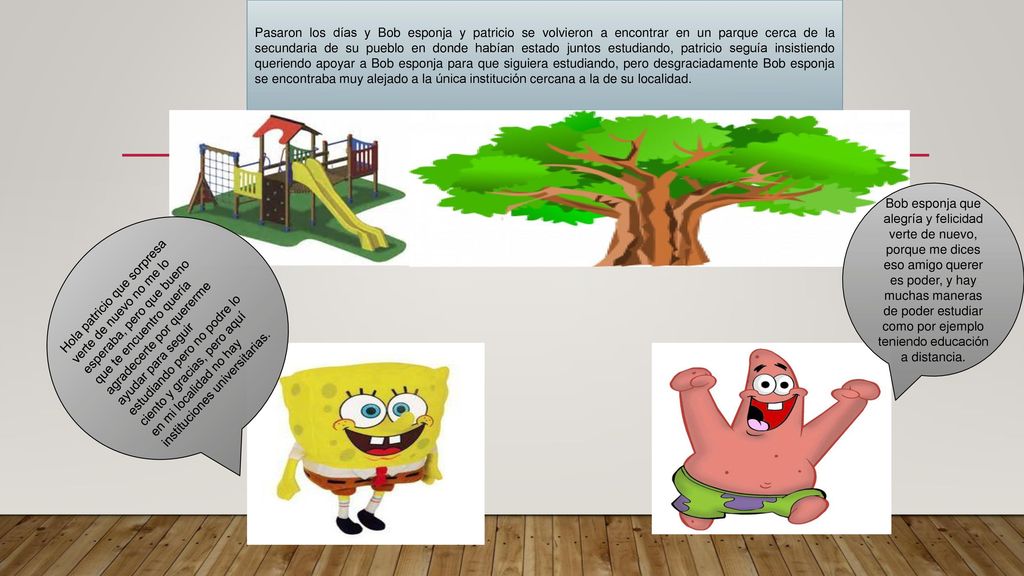 Pasaron los días y Bob esponja y patricio se volvieron a encontrar en un parque cerca de la secundaria de su pueblo en donde habían estado juntos estudiando, patricio seguía insistiendo queriendo apoyar a Bob esponja para que siguiera estudiando, pero desgraciadamente Bob esponja se encontraba muy alejado a la única institución cercana a la de su localidad.