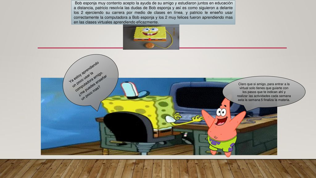 Bob esponja muy contento acepto la ayuda de su amigo y estudiaron juntos en educación a distancia, patricio resolvía las dudas de Bob esponja y así es como siguieron a delante los 2 ejerciendo su carrera por medio de clases en línea, y patricio le enseño usar correctamente la computadora a Bob esponja y los 2 muy felices fueron aprendiendo mas en las clases virtuales aprendiendo eficazmente.