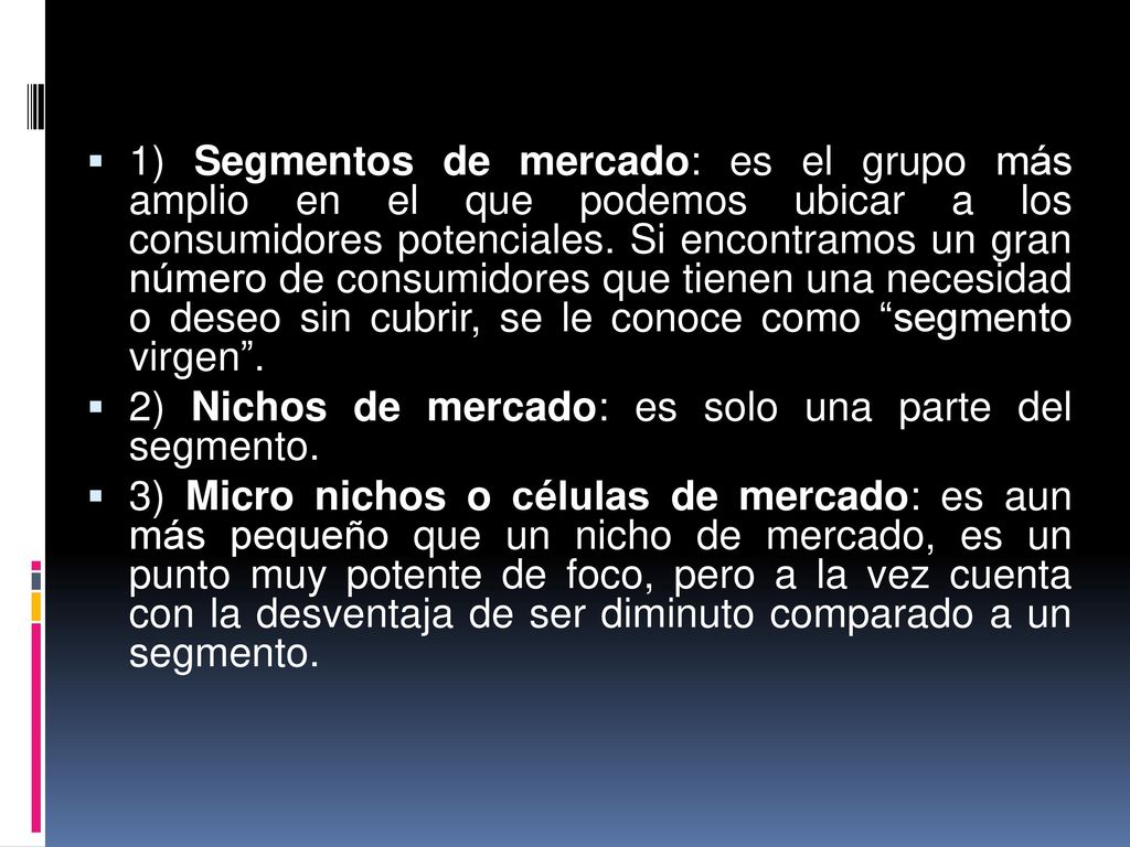 1) Segmentos de mercado: es el grupo más amplio en el que podemos ubicar a los consumidores potenciales. Si encontramos un gran número de consumidores que tienen una necesidad o deseo sin cubrir, se le conoce como segmento virgen .