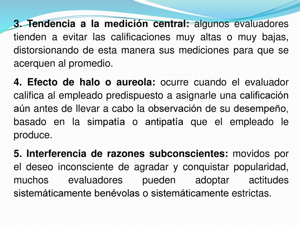 3. Tendencia a la medición central: algunos evaluadores tienden a evitar las calificaciones muy altas o muy bajas, distorsionando de esta manera sus mediciones para que se acerquen al promedio.