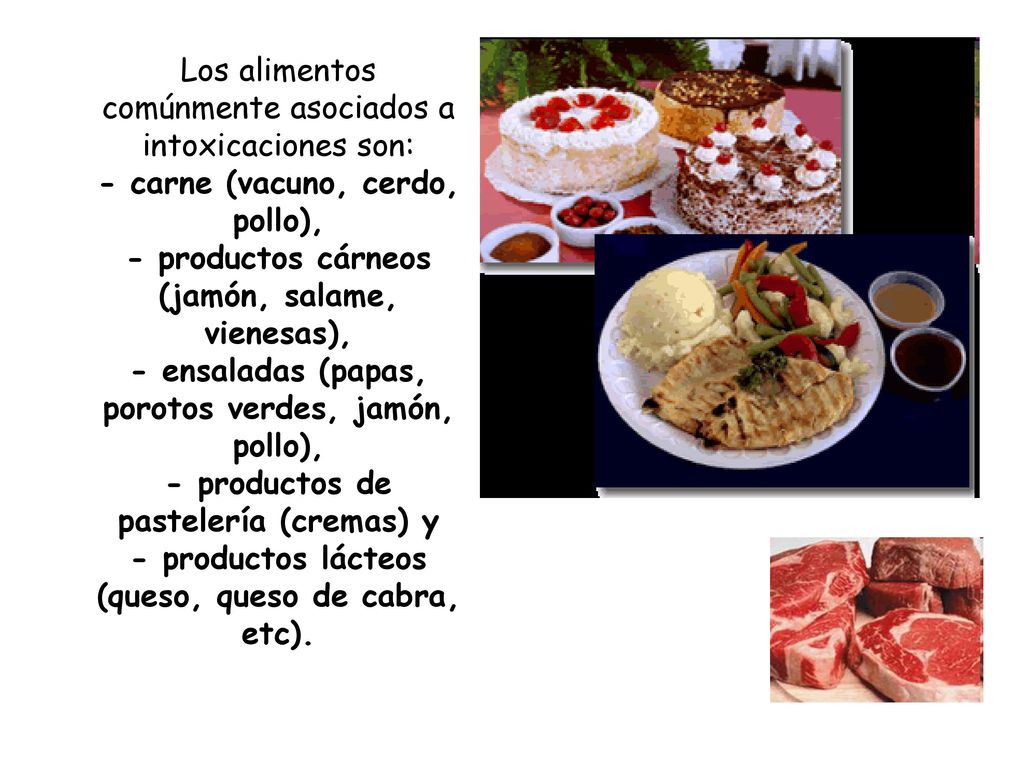 Los alimentos comúnmente asociados a intoxicaciones son: - carne (vacuno, cerdo, pollo), - productos cárneos (jamón, salame, vienesas), - ensaladas (papas, porotos verdes, jamón, pollo), - productos de pastelería (cremas) y - productos lácteos (queso, queso de cabra, etc).