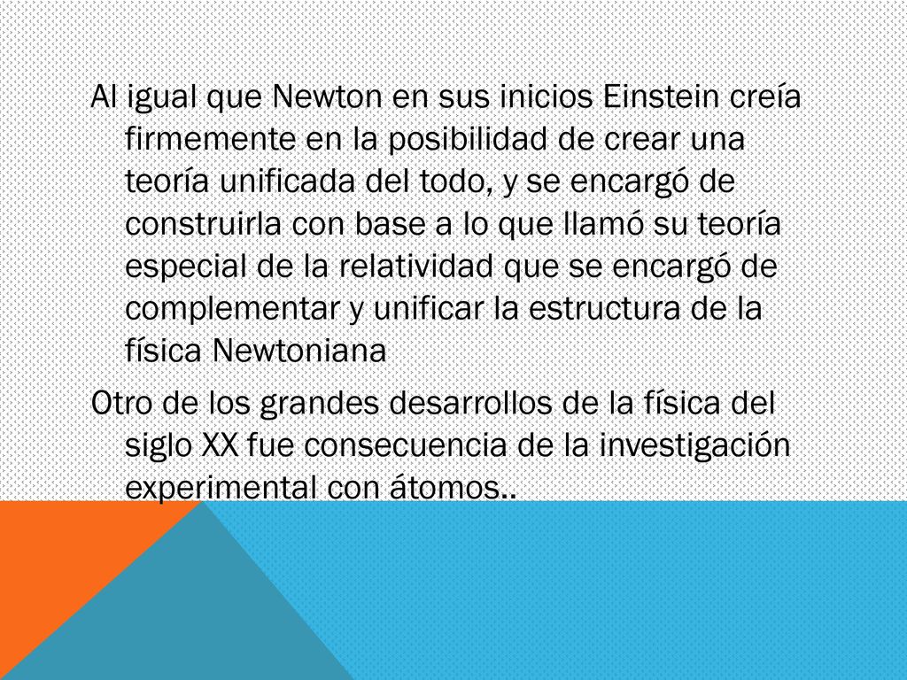 Al igual que Newton en sus inicios Einstein creía firmemente en la posibilidad de crear una teoría unificada del todo, y se encargó de construirla con base a lo que llamó su teoría especial de la relatividad que se encargó de complementar y unificar la estructura de la física Newtoniana Otro de los grandes desarrollos de la física del siglo XX fue consecuencia de la investigación experimental con átomos..