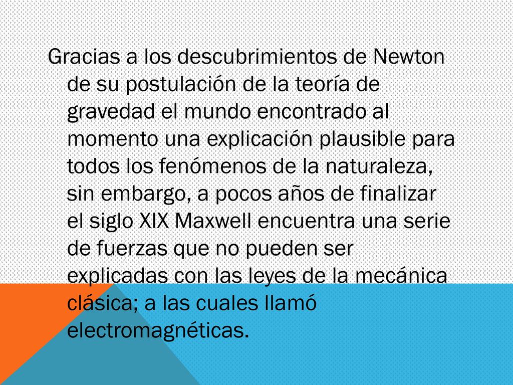 Gracias a los descubrimientos de Newton de su postulación de la teoría de gravedad el mundo encontrado al momento una explicación plausible para todos los fenómenos de la naturaleza, sin embargo, a pocos años de finalizar el siglo XIX Maxwell encuentra una serie de fuerzas que no pueden ser explicadas con las leyes de la mecánica clásica; a las cuales llamó electromagnéticas.
