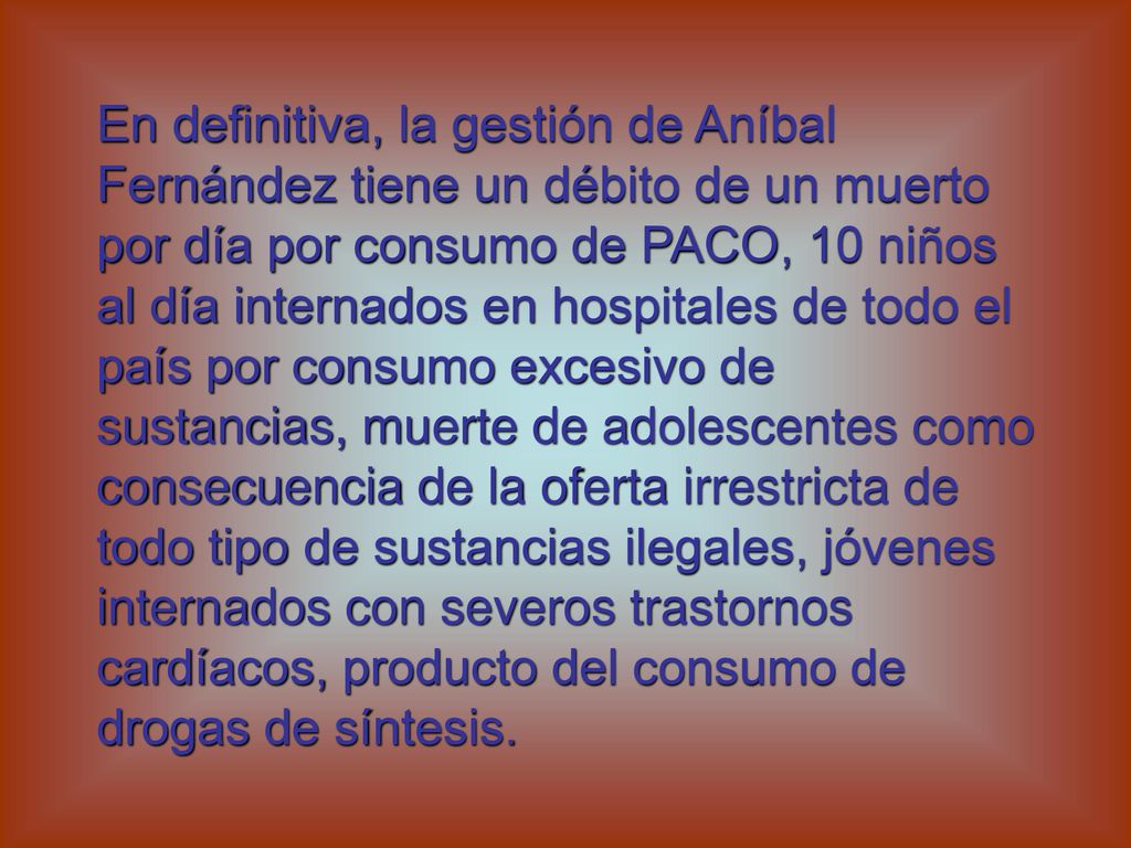 En definitiva, la gestión de Aníbal Fernández tiene un débito de un muerto por día por consumo de PACO, 10 niños al día internados en hospitales de todo el país por consumo excesivo de sustancias, muerte de adolescentes como consecuencia de la oferta irrestricta de todo tipo de sustancias ilegales, jóvenes internados con severos trastornos cardíacos, producto del consumo de drogas de síntesis.