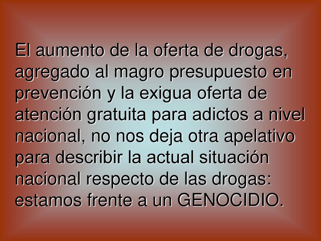El aumento de la oferta de drogas, agregado al magro presupuesto en prevención y la exigua oferta de atención gratuita para adictos a nivel nacional, no nos deja otra apelativo para describir la actual situación nacional respecto de las drogas: estamos frente a un GENOCIDIO.