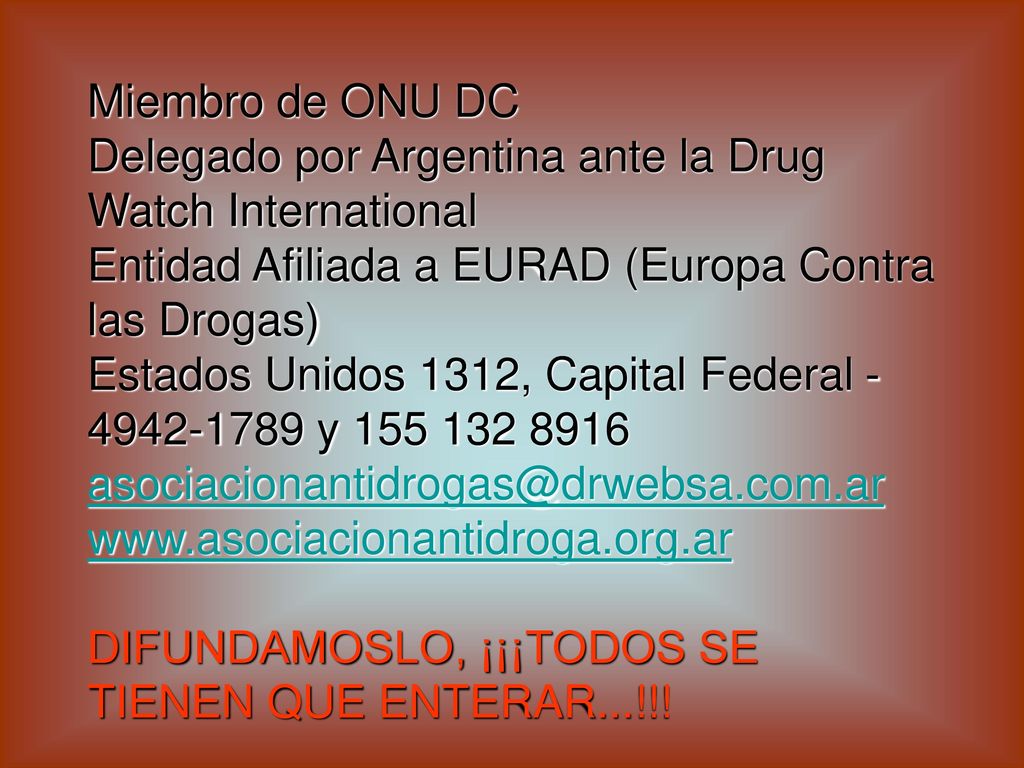 Miembro de ONU DC Delegado por Argentina ante la Drug Watch International Entidad Afiliada a EURAD (Europa Contra las Drogas) Estados Unidos 1312, Capital Federal y DIFUNDAMOSLO, ¡¡¡TODOS SE TIENEN QUE ENTERAR...!!!
