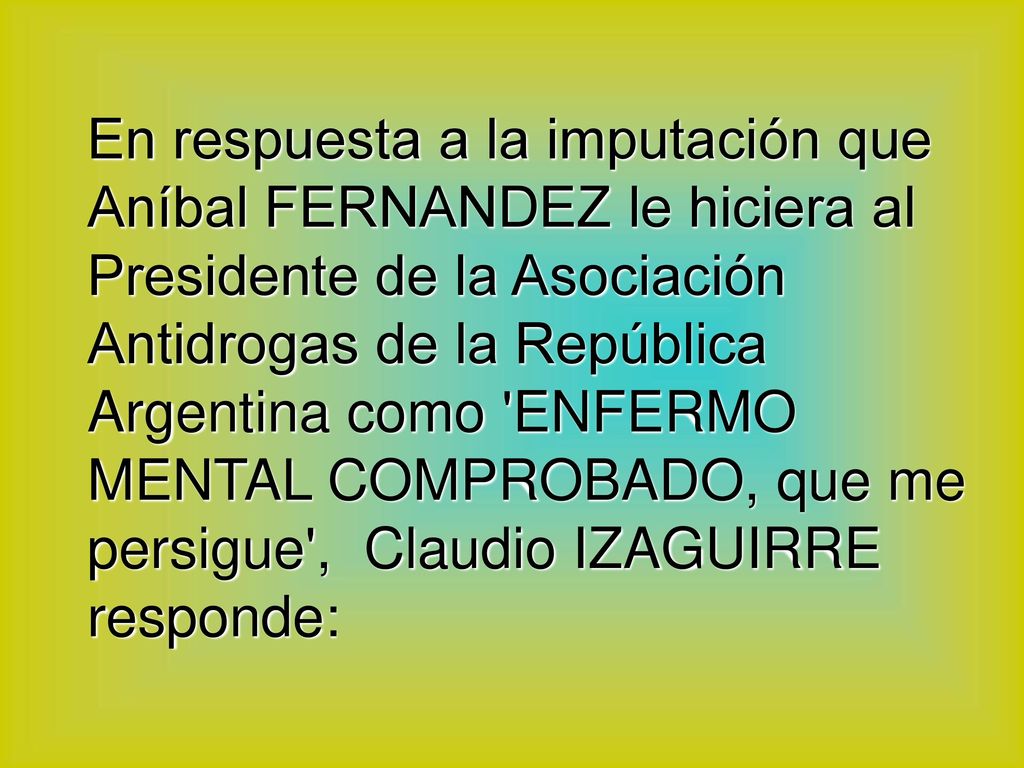 En respuesta a la imputación que Aníbal FERNANDEZ le hiciera al Presidente de la Asociación Antidrogas de la República Argentina como ENFERMO MENTAL COMPROBADO, que me persigue , Claudio IZAGUIRRE responde: