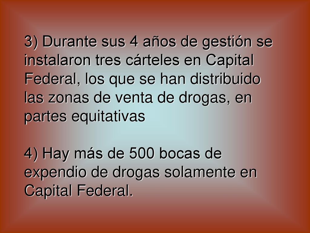 3) Durante sus 4 años de gestión se instalaron tres cárteles en Capital Federal, los que se han distribuido las zonas de venta de drogas, en partes equitativas 4) Hay más de 500 bocas de expendio de drogas solamente en Capital Federal.