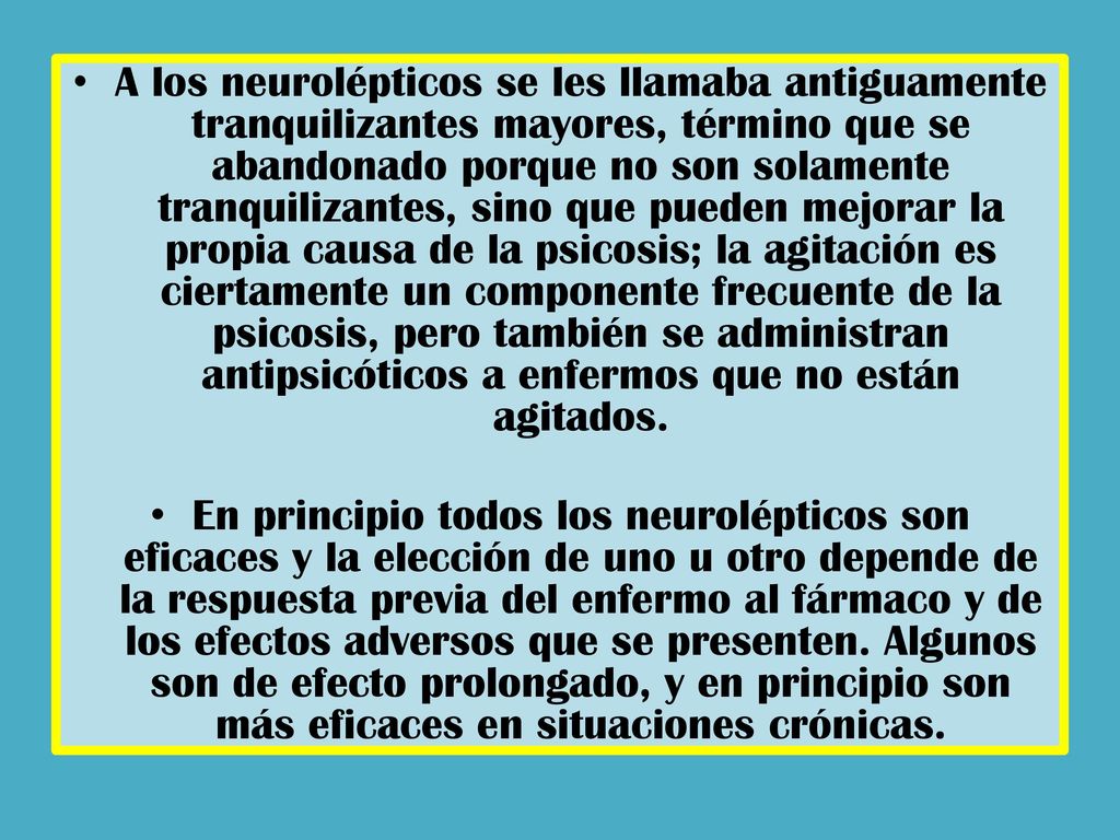 A los neurolépticos se les llamaba antiguamente tranquilizantes mayores, término que se abandonado porque no son solamente tranquilizantes, sino que pueden mejorar la propia causa de la psicosis; la agitación es ciertamente un componente frecuente de la psicosis, pero también se administran antipsicóticos a enfermos que no están agitados.