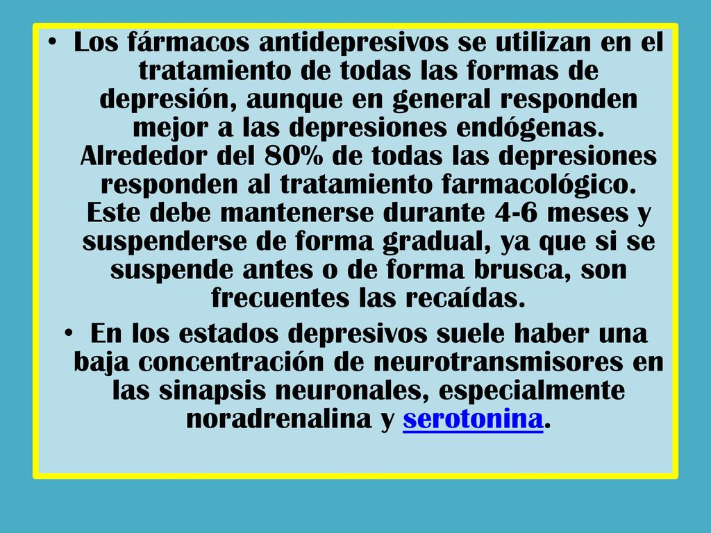 Los fármacos antidepresivos se utilizan en el tratamiento de todas las formas de depresión, aunque en general responden mejor a las depresiones endógenas. Alrededor del 80% de todas las depresiones responden al tratamiento farmacológico. Este debe mantenerse durante 4-6 meses y suspenderse de forma gradual, ya que si se suspende antes o de forma brusca, son frecuentes las recaídas.