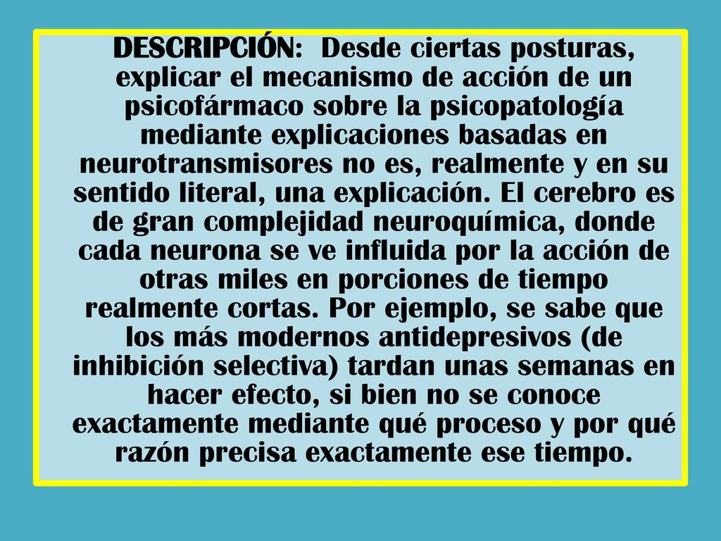 DESCRIPCIÓN: Desde ciertas posturas, explicar el mecanismo de acción de un psicofármaco sobre la psicopatología mediante explicaciones basadas en neurotransmisores no es, realmente y en su sentido literal, una explicación.