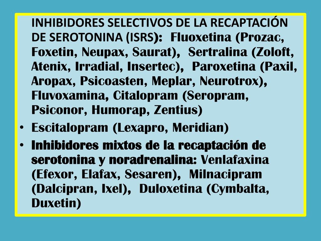 INHIBIDORES SELECTIVOS DE LA RECAPTACIÓN DE SEROTONINA (ISRS): Fluoxetina (Prozac, Foxetin, Neupax, Saurat), Sertralina (Zoloft, Atenix, Irradial, Insertec), Paroxetina (Paxil, Aropax, Psicoasten, Meplar, Neurotrox), Fluvoxamina, Citalopram (Seropram, Psiconor, Humorap, Zentius)