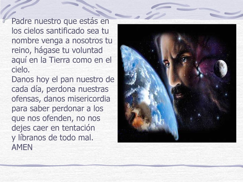Padre nuestro que estás en los cielos santificado sea tu nombre venga a nosotros tu reino, hágase tu voluntad aquí en la Tierra como en el cielo.
