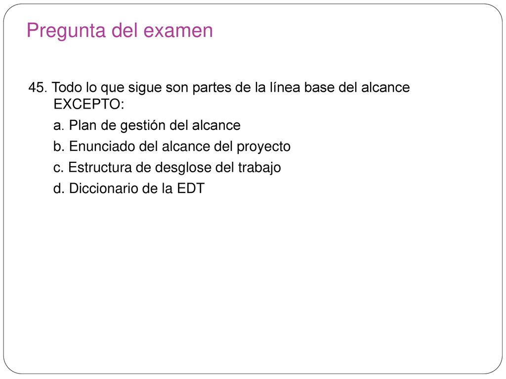 Pregunta del examen 45. Todo lo que sigue son partes de la línea base del alcance EXCEPTO: a. Plan de gestión del alcance.