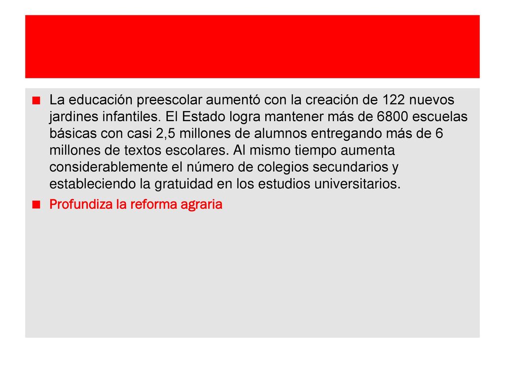 La educación preescolar aumentó con la creación de 122 nuevos jardines infantiles. El Estado logra mantener más de 6800 escuelas básicas con casi 2,5 millones de alumnos entregando más de 6 millones de textos escolares. Al mismo tiempo aumenta considerablemente el número de colegios secundarios y estableciendo la gratuidad en los estudios universitarios.