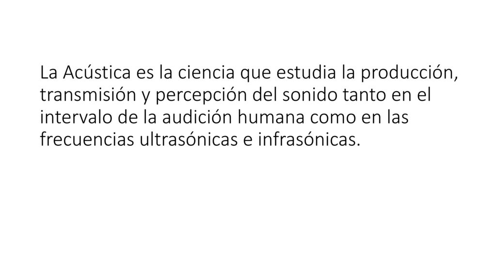 La Acústica es la ciencia que estudia la producción, transmisión y percepción del sonido tanto en el intervalo de la audición humana como en las frecuencias ultrasónicas e infrasónicas.