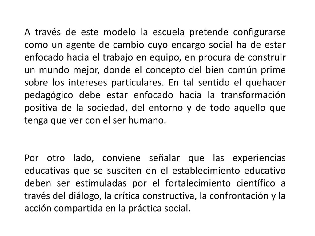 A través de este modelo la escuela pretende configurarse como un agente de cambio cuyo encargo social ha de estar enfocado hacia el trabajo en equipo, en procura de construir un mundo mejor, donde el concepto del bien común prime sobre los intereses particulares. En tal sentido el quehacer pedagógico debe estar enfocado hacia la transformación positiva de la sociedad, del entorno y de todo aquello que tenga que ver con el ser humano.