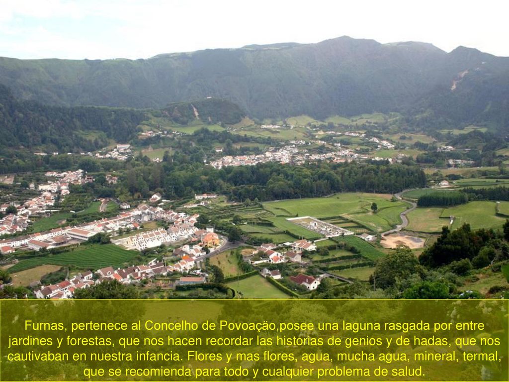 Furnas, pertenece al Concelho de Povoaçäo,posee una laguna rasgada por entre jardines y forestas, que nos hacen recordar las historias de genios y de hadas, que nos cautivaban en nuestra infancia.