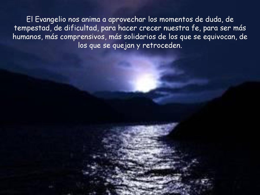 El Evangelio nos anima a aprovechar los momentos de duda, de tempestad, de dificultad, para hacer crecer nuestra fe, para ser más humanos, más comprensivos, más solidarios de los que se equivocan, de los que se quejan y retroceden.