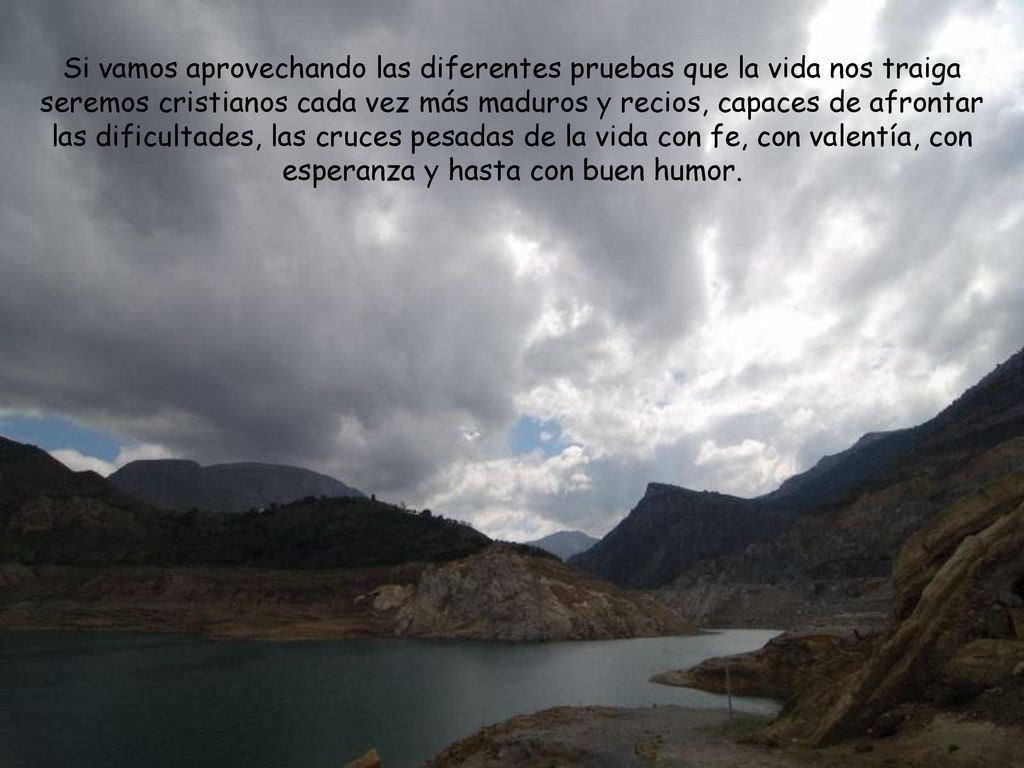 Si vamos aprovechando las diferentes pruebas que la vida nos traiga seremos cristianos cada vez más maduros y recios, capaces de afrontar las dificultades, las cruces pesadas de la vida con fe, con valentía, con esperanza y hasta con buen humor.