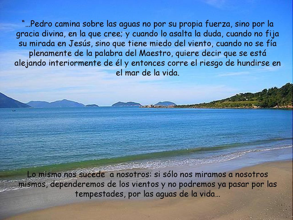 …Pedro camina sobre las aguas no por su propia fuerza, sino por la gracia divina, en la que cree; y cuando lo asalta la duda, cuando no fija su mirada en Jesús, sino que tiene miedo del viento, cuando no se fía plenamente de la palabra del Maestro, quiere decir que se está alejando interiormente de él y entonces corre el riesgo de hundirse en el mar de la vida.