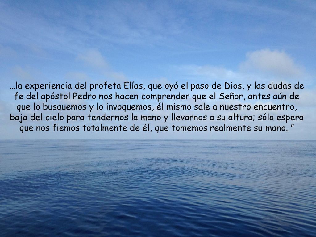 …la experiencia del profeta Elías, que oyó el paso de Dios, y las dudas de fe del apóstol Pedro nos hacen comprender que el Señor, antes aún de que lo busquemos y lo invoquemos, él mismo sale a nuestro encuentro, baja del cielo para tendernos la mano y llevarnos a su altura; sólo espera que nos fiemos totalmente de él, que tomemos realmente su mano.