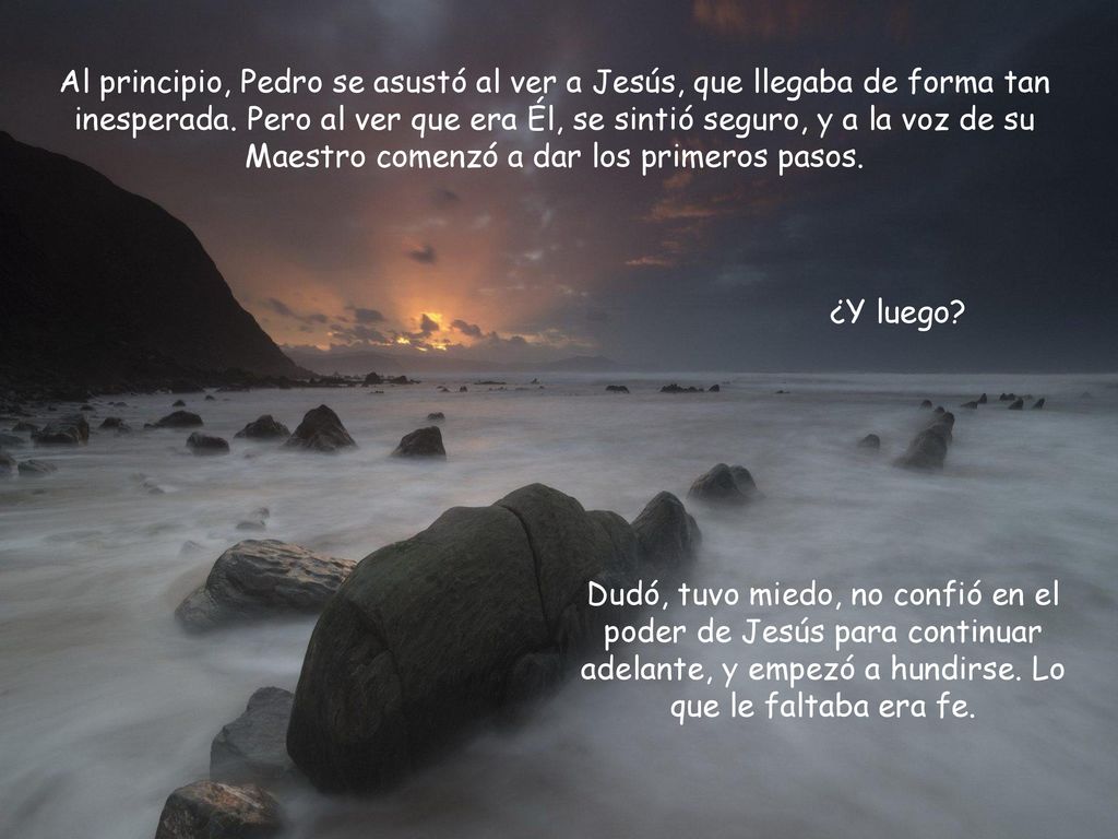 Al principio, Pedro se asustó al ver a Jesús, que llegaba de forma tan inesperada. Pero al ver que era Él, se sintió seguro, y a la voz de su Maestro comenzó a dar los primeros pasos.
