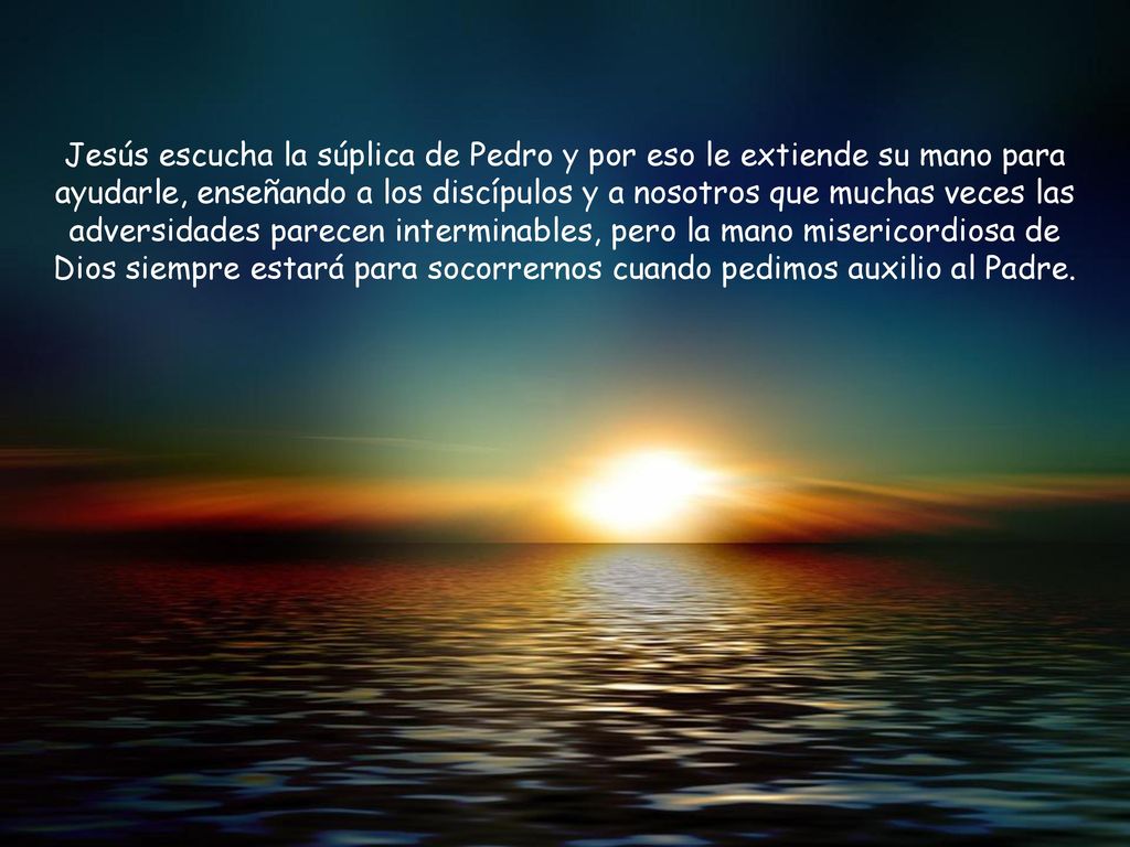 Jesús escucha la súplica de Pedro y por eso le extiende su mano para ayudarle, enseñando a los discípulos y a nosotros que muchas veces las adversidades parecen interminables, pero la mano misericordiosa de Dios siempre estará para socorrernos cuando pedimos auxilio al Padre.