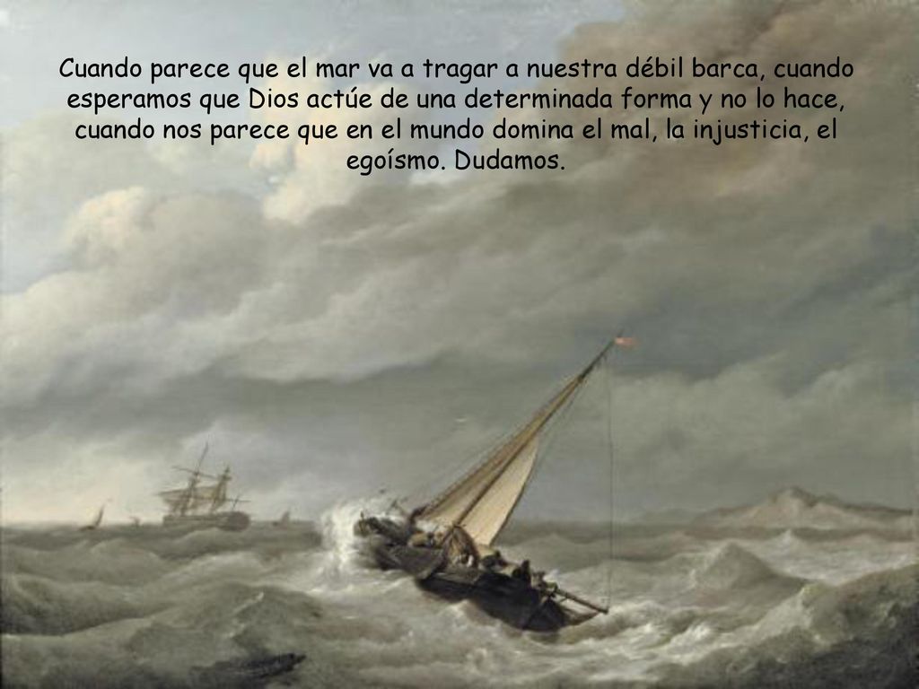 Cuando parece que el mar va a tragar a nuestra débil barca, cuando esperamos que Dios actúe de una determinada forma y no lo hace, cuando nos parece que en el mundo domina el mal, la injusticia, el egoísmo.