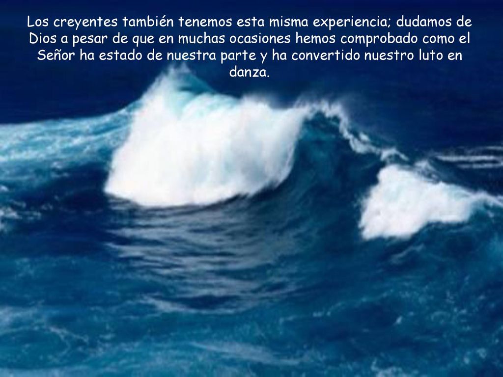 Los creyentes también tenemos esta misma experiencia; dudamos de Dios a pesar de que en muchas ocasiones hemos comprobado como el Señor ha estado de nuestra parte y ha convertido nuestro luto en danza.