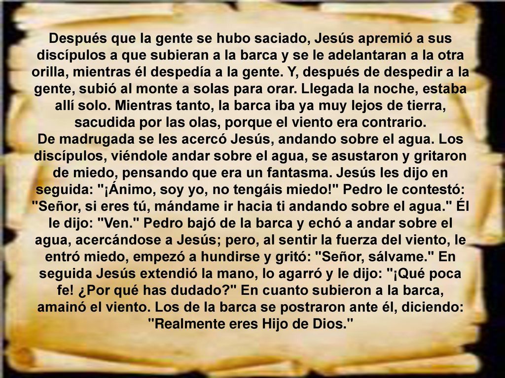 Después que la gente se hubo saciado, Jesús apremió a sus discípulos a que subieran a la barca y se le adelantaran a la otra orilla, mientras él despedía a la gente. Y, después de despedir a la gente, subió al monte a solas para orar. Llegada la noche, estaba allí solo. Mientras tanto, la barca iba ya muy lejos de tierra, sacudida por las olas, porque el viento era contrario.