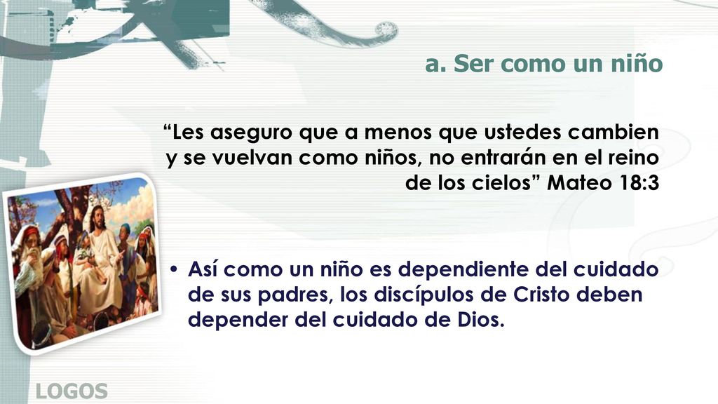 a. Ser como un niño Les aseguro que a menos que ustedes cambien y se vuelvan como niños, no entrarán en el reino de los cielos Mateo 18:3.