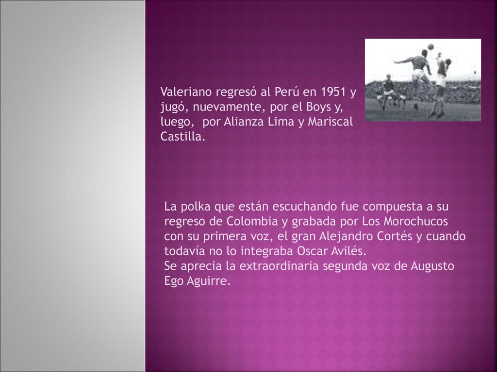 Valeriano regresó al Perú en 1951 y jugó, nuevamente, por el Boys y, luego, por Alianza Lima y Mariscal Castilla.