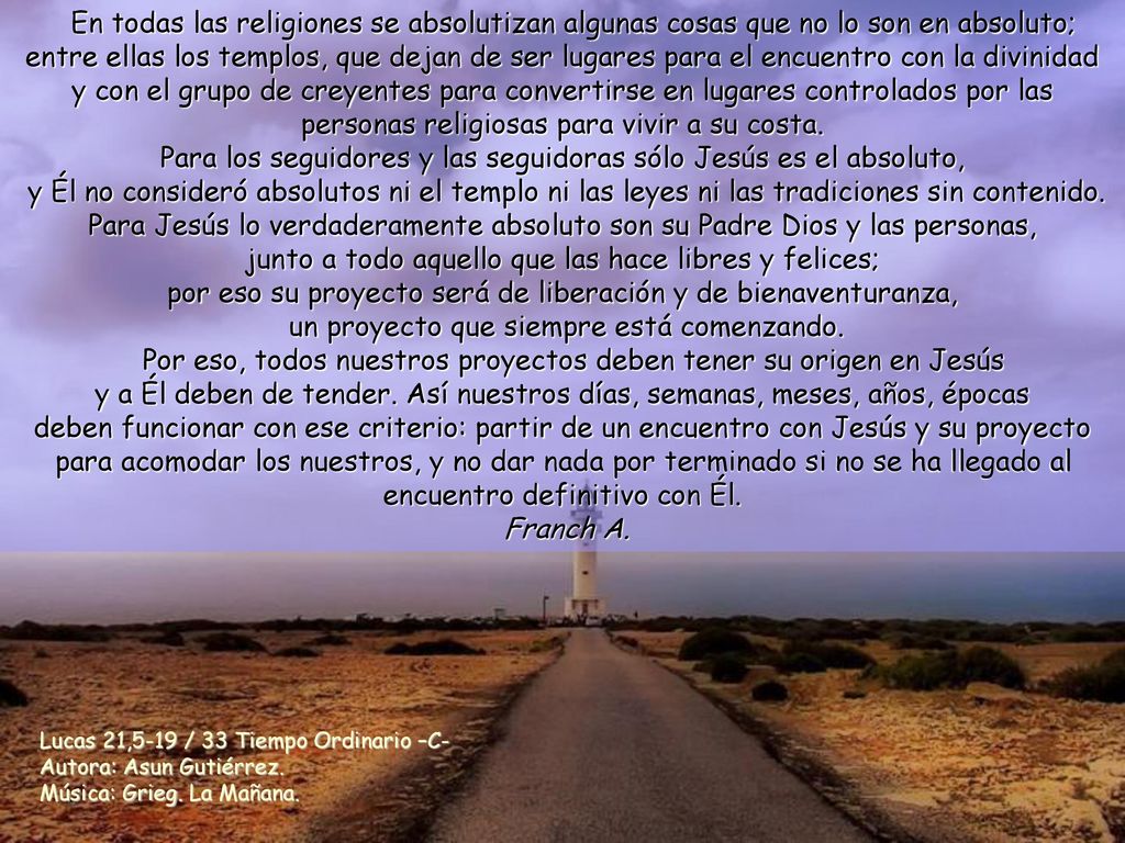 En todas las religiones se absolutizan algunas cosas que no lo son en absoluto; entre ellas los templos, que dejan de ser lugares para el encuentro con la divinidad y con el grupo de creyentes para convertirse en lugares controlados por las personas religiosas para vivir a su costa. Para los seguidores y las seguidoras sólo Jesús es el absoluto, y Él no consideró absolutos ni el templo ni las leyes ni las tradiciones sin contenido. Para Jesús lo verdaderamente absoluto son su Padre Dios y las personas, junto a todo aquello que las hace libres y felices; por eso su proyecto será de liberación y de bienaventuranza, un proyecto que siempre está comenzando.