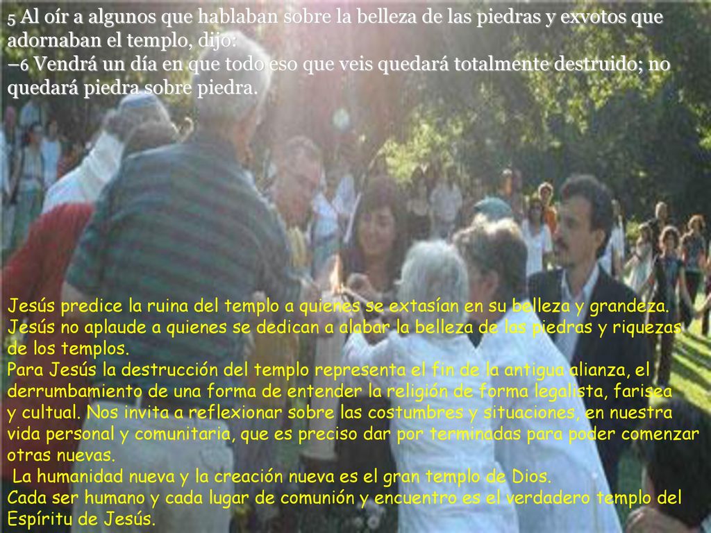 5 Al oír a algunos que hablaban sobre la belleza de las piedras y exvotos que adornaban el templo, dijo: –6 Vendrá un día en que todo eso que veis quedará totalmente destruido; no quedará piedra sobre piedra.