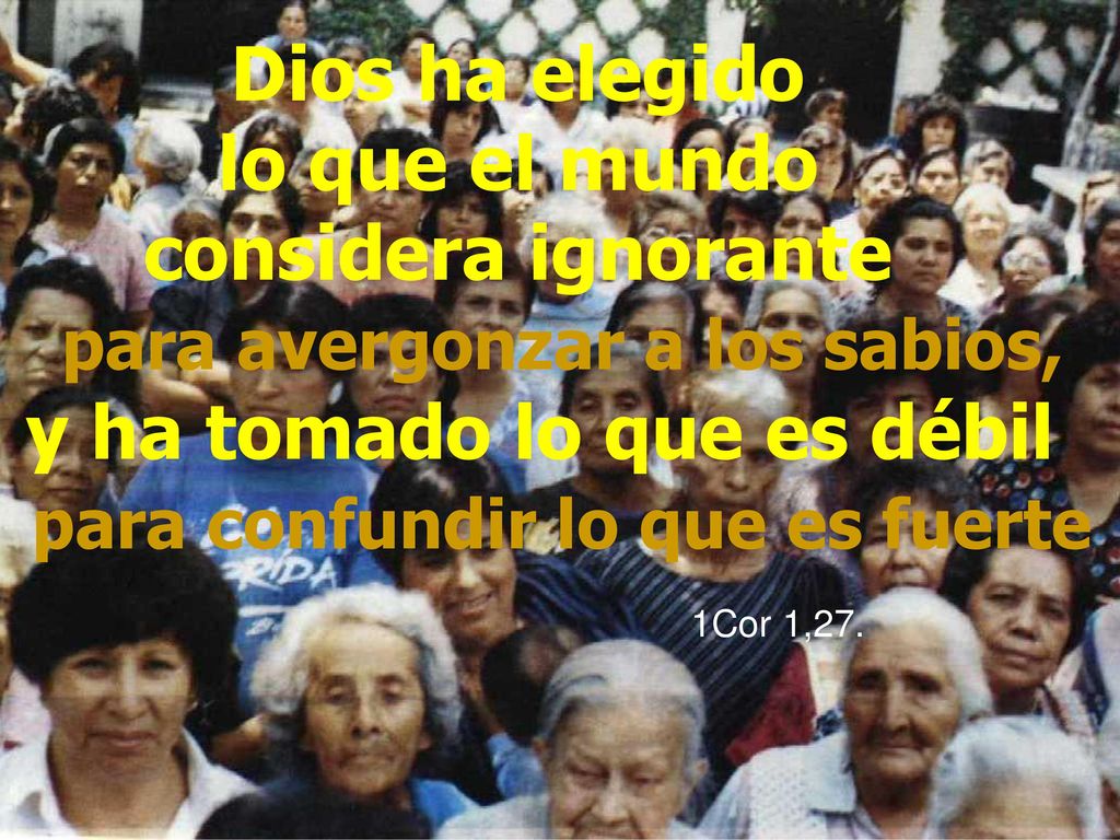 Dios ha elegido lo que el mundo considera ignorante para avergonzar a los sabios, y ha tomado lo que es débil para confundir lo que es fuerte 1Cor 1,27.