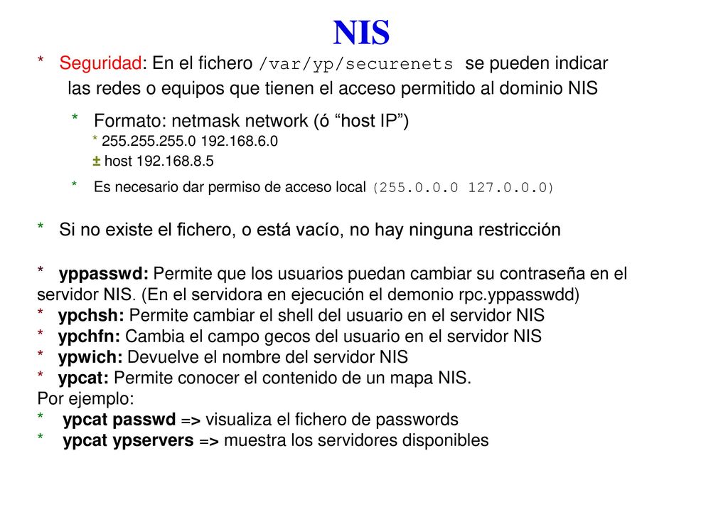 NIS * Seguridad: En el fichero /var/yp/securenets se pueden indicar las redes o equipos que tienen el acceso permitido al dominio NIS.